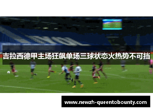 吉拉西德甲主场狂飙单场三球状态火热势不可挡
