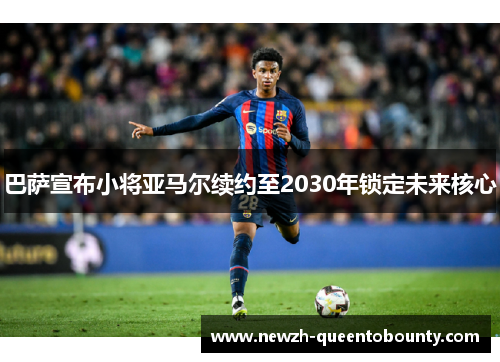 巴萨宣布小将亚马尔续约至2030年锁定未来核心