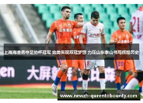 上海海港勇夺足协杯冠军 完美实现双冠梦想 力压山东泰山书写辉煌历史 上海海港勇夺足协杯冠军 完美实现双冠梦想 力压山东泰山书写辉煌历史