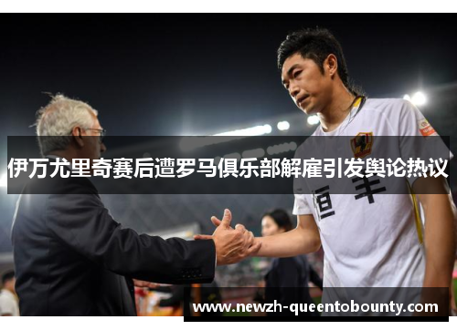 伊万尤里奇赛后遭罗马俱乐部解雇引发舆论热议