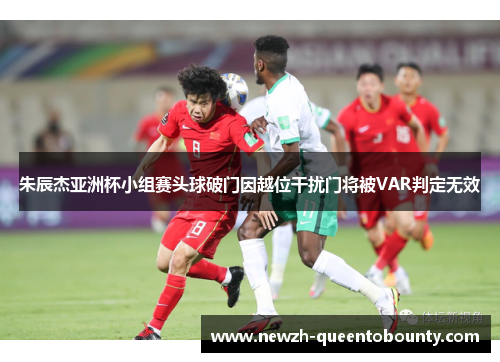 朱辰杰亚洲杯小组赛头球破门因越位干扰门将被VAR判定无效