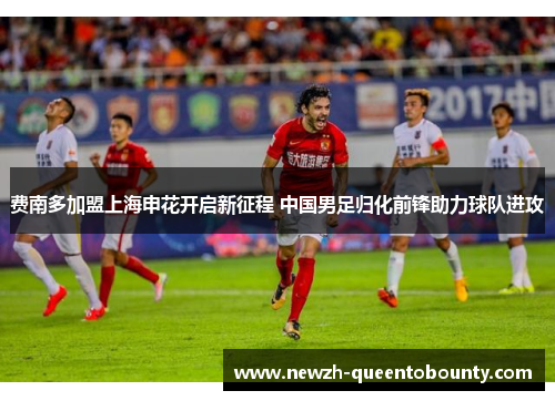 费南多加盟上海申花开启新征程 中国男足归化前锋助力球队进攻
