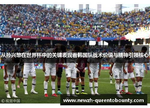 从孙兴慜在世界杯中的关键表现看韩国队战术价值与精神引领核心