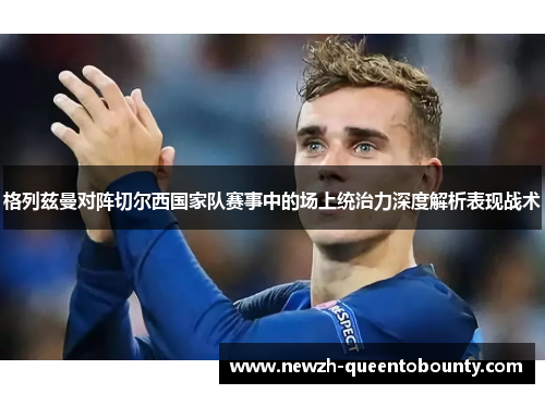 格列兹曼对阵切尔西国家队赛事中的场上统治力深度解析表现战术 格列兹曼对阵切尔西国家队赛事中的场上统治力深度解析表现战术