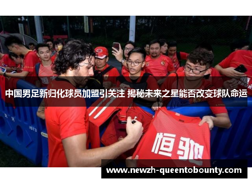 中国男足新归化球员加盟引关注 揭秘未来之星能否改变球队命运