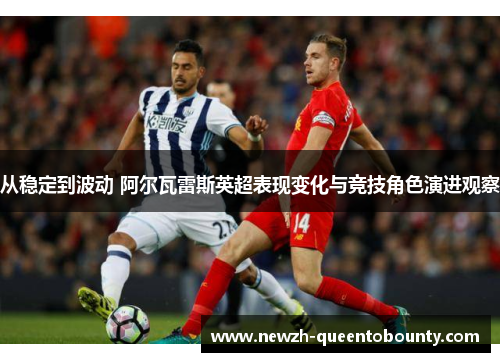 从稳定到波动 阿尔瓦雷斯英超表现变化与竞技角色演进观察 从稳定到波动 阿尔瓦雷斯英超表现变化与竞技角色演进观察